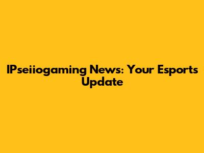 IPseiiogaming News: Your Esports Update
