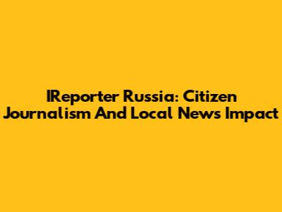 IReporter Russia: Citizen Journalism And Local News Impact