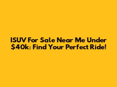 ISUV For Sale Near Me Under $40k: Find Your Perfect Ride!