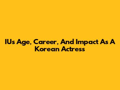 IU's Age, Career, And Impact As A Korean Actress