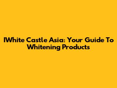 IWhite Castle Asia: Your Guide To Whitening Products