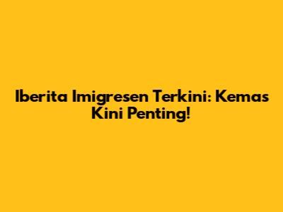Iberita Imigresen Terkini: Kemas Kini Penting!