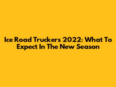 Ice Road Truckers 2022: What To Expect In The New Season