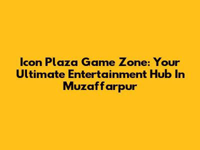 Icon Plaza Game Zone: Your Ultimate Entertainment Hub In Muzaffarpur