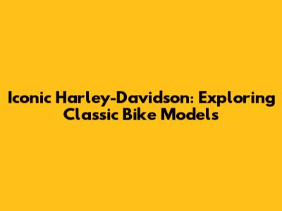 Iconic Harley-Davidson: Exploring Classic Bike Models