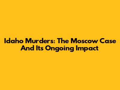 Idaho Murders: The Moscow Case And Its Ongoing Impact