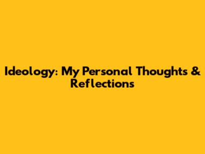 Ideology: My Personal Thoughts & Reflections