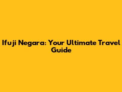 Ifuji Negara: Your Ultimate Travel Guide