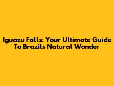 Iguazu Falls: Your Ultimate Guide To Brazil's Natural Wonder