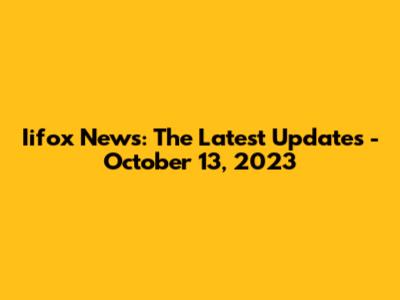Iifox News: The Latest Updates - October 13, 2023