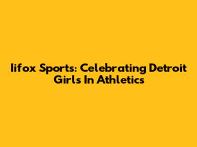 Iifox Sports: Celebrating Detroit Girls In Athletics