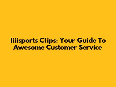 Iiiisports Clips: Your Guide To Awesome Customer Service