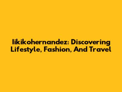 Iikikohernandez: Discovering Lifestyle, Fashion, And Travel