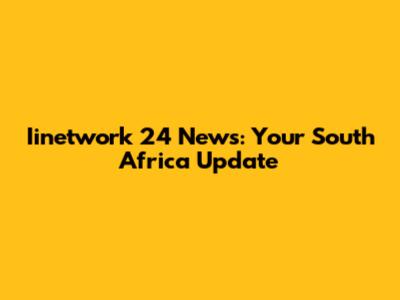 Iinetwork 24 News: Your South Africa Update