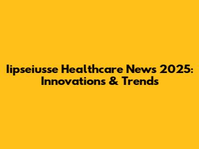 Iipseiusse Healthcare News 2025: Innovations & Trends