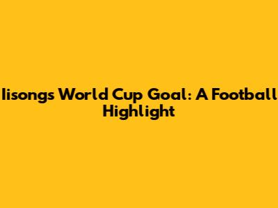 Iisong's World Cup Goal: A Football Highlight
