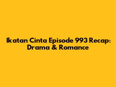 Ikatan Cinta Episode 993 Recap: Drama & Romance