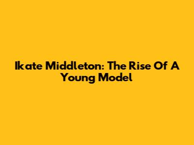 Ikate Middleton: The Rise Of A Young Model