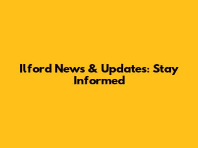Ilford News & Updates: Stay Informed