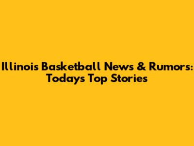 Illinois Basketball News & Rumors: Today's Top Stories