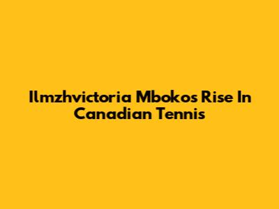 Ilmzhvictoria Mboko's Rise In Canadian Tennis