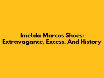 Imelda Marcos Shoes: Extravagance, Excess, And History