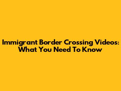Immigrant Border Crossing Videos: What You Need To Know