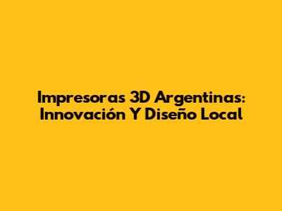 Impresoras 3D Argentinas: Innovación Y Diseño Local