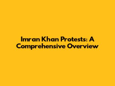 Imran Khan Protests: A Comprehensive Overview