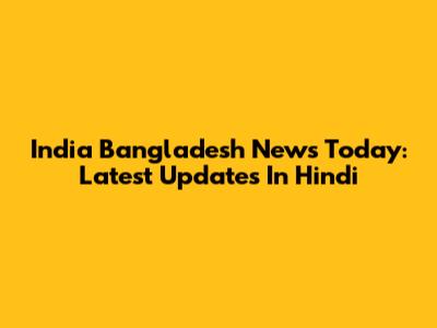 India Bangladesh News Today: Latest Updates In Hindi