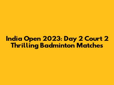 India Open 2023: Day 2 Court 2 Thrilling Badminton Matches
