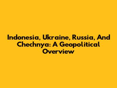 Indonesia, Ukraine, Russia, And Chechnya: A Geopolitical Overview