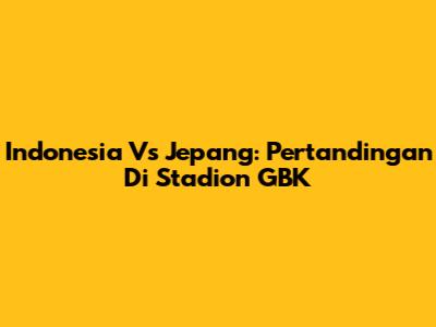 Indonesia Vs Jepang: Pertandingan Di Stadion GBK