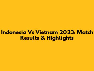 Indonesia Vs Vietnam 2023: Match Results & Highlights