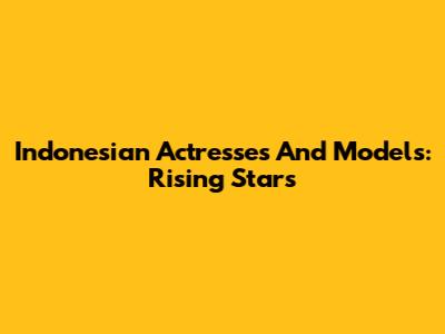 Indonesian Actresses And Models: Rising Stars