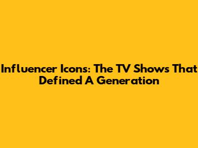 Influencer Icons: The TV Shows That Defined A Generation