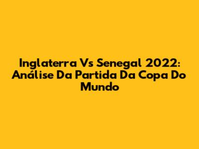 Inglaterra Vs Senegal 2022: Análise Da Partida Da Copa Do Mundo