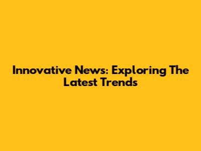 Innovative News: Exploring The Latest Trends