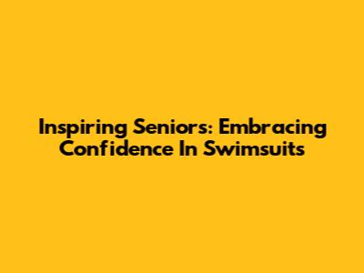 Inspiring Seniors: Embracing Confidence In Swimsuits