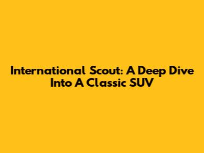 International Scout: A Deep Dive Into A Classic SUV
