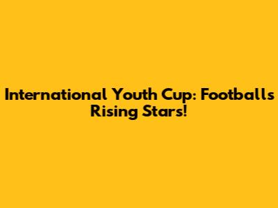 International Youth Cup: Football's Rising Stars!