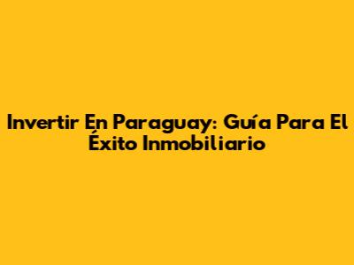 Invertir En Paraguay: Guía Para El Éxito Inmobiliario