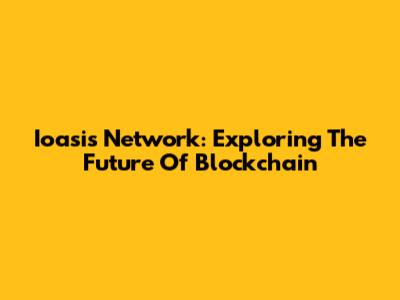 Ioasis Network: Exploring The Future Of Blockchain