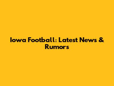 Iowa Football: Latest News & Rumors