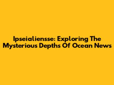 Ipseialiensse: Exploring The Mysterious Depths Of Ocean News