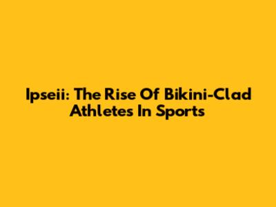 Ipseii: The Rise Of Bikini-Clad Athletes In Sports