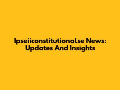 Ipseiiconstitutionalse News: Updates And Insights