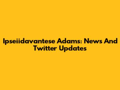 Ipseiidavantese Adams: News And Twitter Updates