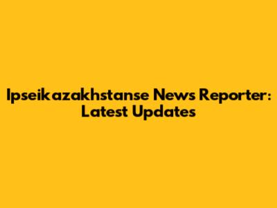 Ipseikazakhstanse News Reporter: Latest Updates