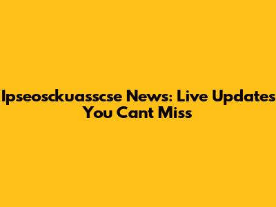 Ipseosckuasscse News: Live Updates You Can't Miss